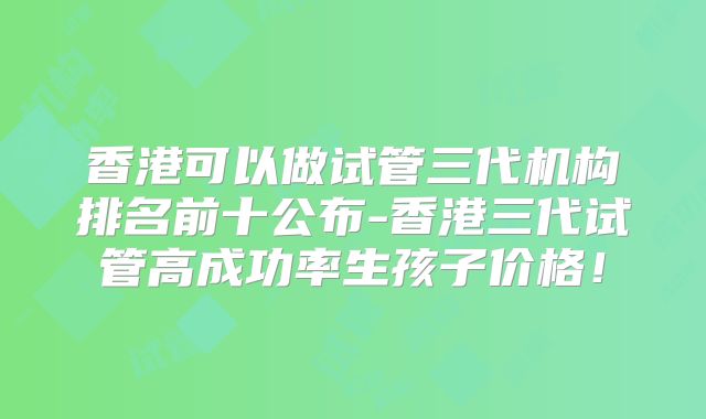 香港可以做试管三代机构排名前十公布-香港三代试管高成功率生孩子价格！
