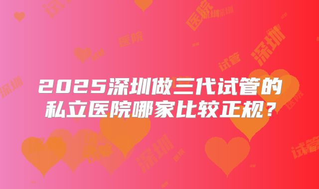 2025深圳做三代试管的私立医院哪家比较正规？