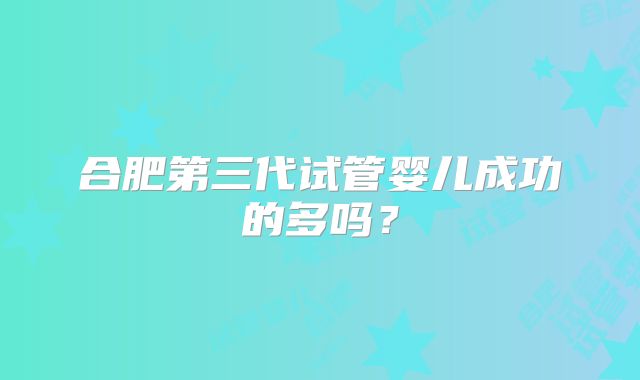合肥第三代试管婴儿成功的多吗？