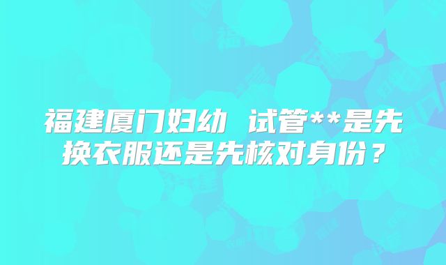 福建厦门妇幼 试管**是先换衣服还是先核对身份?