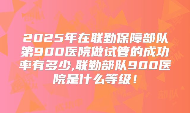 2025年在联勤保障部队第900医院做试管的成功率有多少,联勤部队900医院是什么等级！