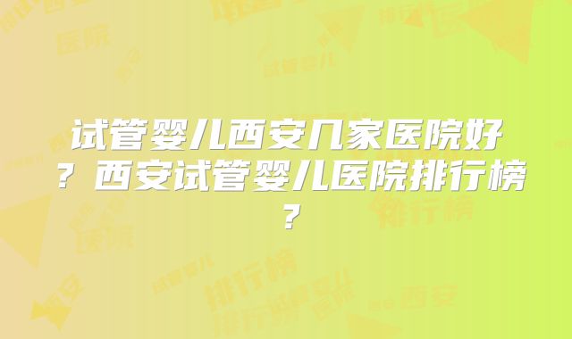 试管婴儿西安几家医院好？西安试管婴儿医院排行榜？