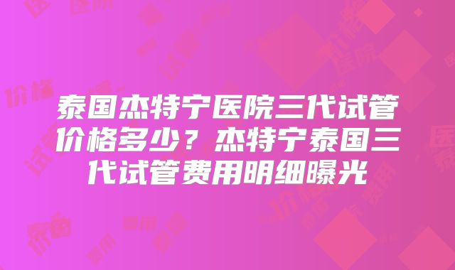 泰国杰特宁医院三代试管价格多少？杰特宁泰国三代试管费用明细曝光