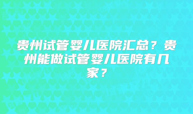 贵州试管婴儿医院汇总?贵州能做试管婴儿医院有几家?