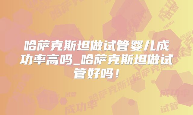 哈萨克斯坦做试管婴儿成功率高吗_哈萨克斯坦做试管好吗!