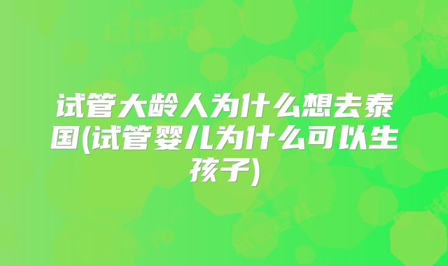 试管大龄人为什么想去泰国(试管婴儿为什么可以生孩子)