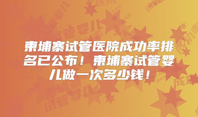 柬埔寨试管医院成功率排名已公布!柬埔寨试管婴儿做一次多少钱!