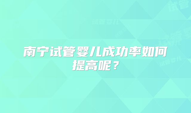 南宁试管婴儿成功率如何提高呢？