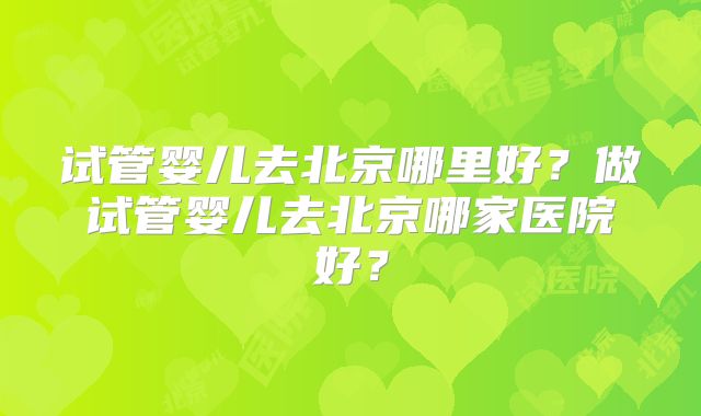 试管婴儿去北京哪里好?做试管婴儿去北京哪家医院好?