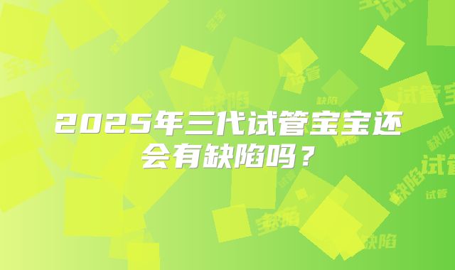 2025年三代试管宝宝还会有缺陷吗?