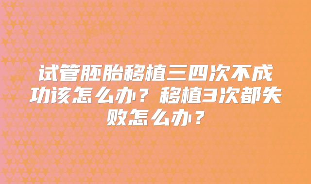试管胚胎移植三四次不成功该怎么办？移植3次都失败怎么办？