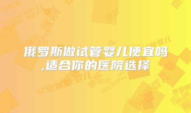 俄罗斯做试管婴儿便宜吗,适合你的医院选择