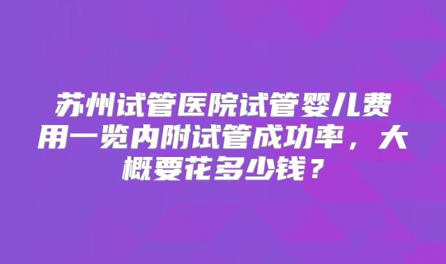 苏州试管医院试管婴儿费用一览内附试管成功率，大概要花多少钱？