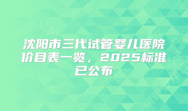 沈阳市三代试管婴儿医院价目表一览，2025标准已公布