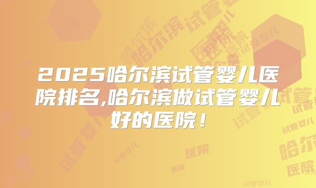 2025哈尔滨试管婴儿医院排名,哈尔滨做试管婴儿好的医院！
