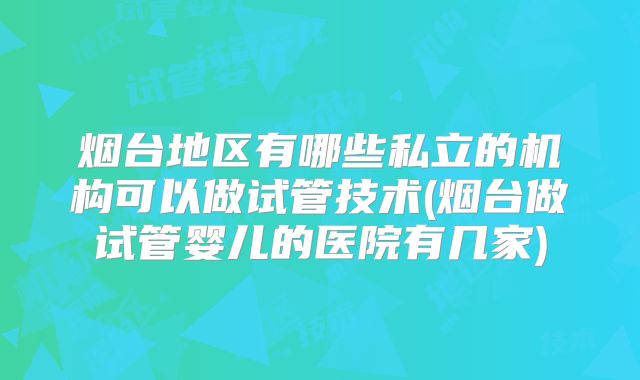 烟台地区有哪些私立的机构可以做试管技术(烟台做试管婴儿的医院有几家)