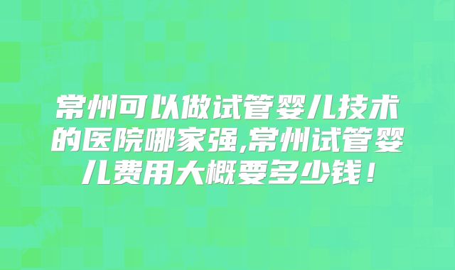 常州可以做试管婴儿技术的医院哪家强,常州试管婴儿费用大概要多少钱！