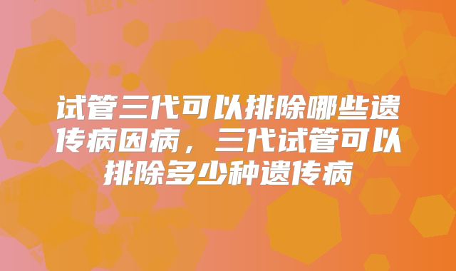 试管三代可以排除哪些遗传病因病，三代试管可以排除多少种遗传病