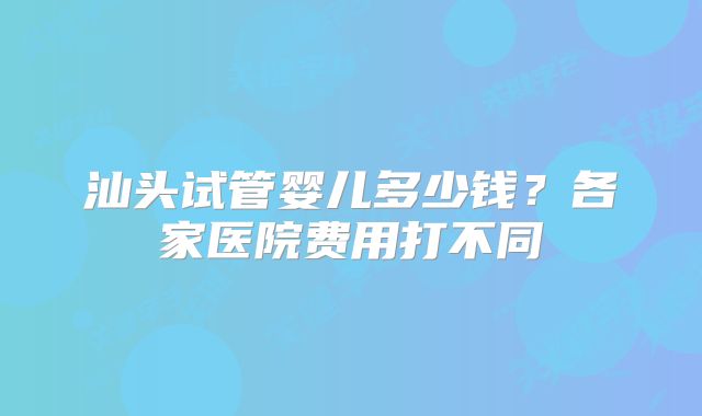 汕头试管婴儿多少钱？各家医院费用打不同