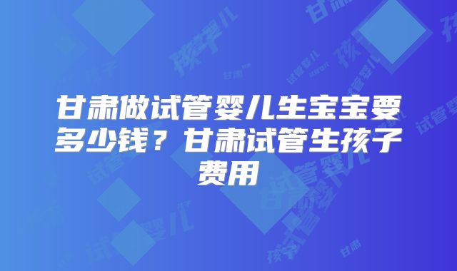 甘肃做试管婴儿生宝宝要多少钱？甘肃试管生孩子费用