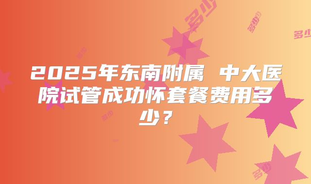 2025年东南附属 中大医院试管成功怀套餐费用多少?