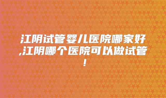 江阴试管婴儿医院哪家好,江阴哪个医院可以做试管!
