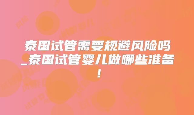 泰国试管需要规避风险吗_泰国试管婴儿做哪些准备！