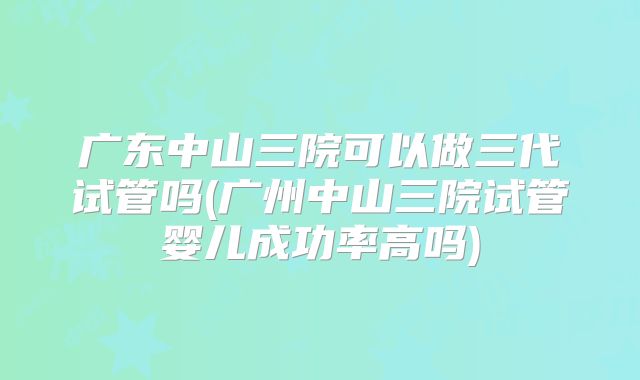 广东中山三院可以做三代试管吗(广州中山三院试管婴儿成功率高吗)