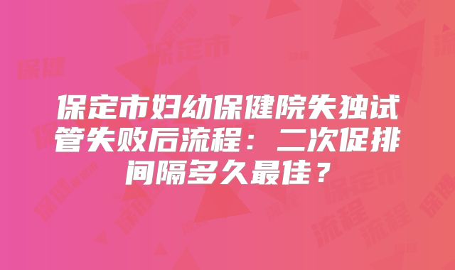 保定市妇幼保健院失独试管失败后流程：二次促排间隔多久最佳？