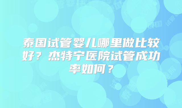 泰国试管婴儿哪里做比较好？杰特宁医院试管成功率如何？