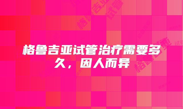 格鲁吉亚试管治疗需要多久，因人而异