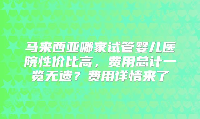 马来西亚哪家试管婴儿医院性价比高，费用总计一览无遗？费用详情来了