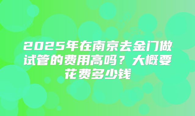 2025年在南京去金门做试管的费用高吗？大概要花费多少钱