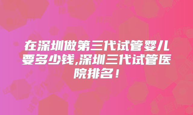 在深圳做第三代试管婴儿要多少钱,深圳三代试管医院排名!
