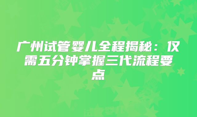 广州试管婴儿全程揭秘：仅需五分钟掌握三代流程要点