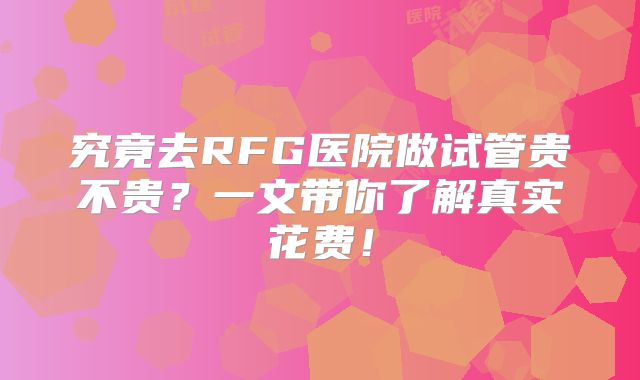 究竟去RFG医院做试管贵不贵?一文带你了解真实花费!