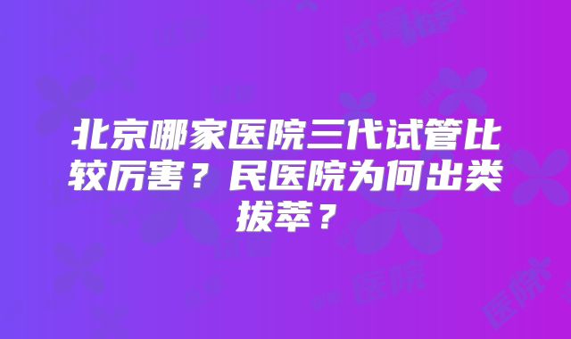 北京哪家医院三代试管比较厉害？民医院为何出类拔萃？