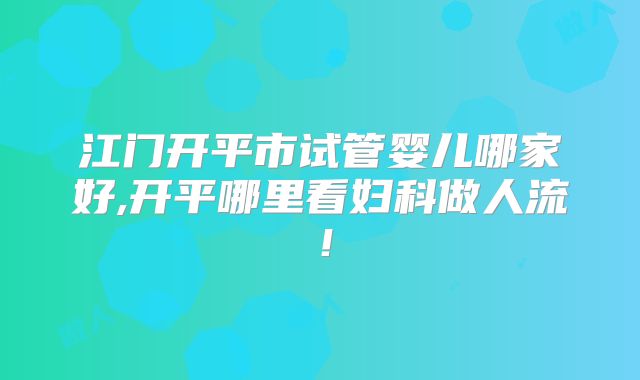 江门开平市试管婴儿哪家好,开平哪里看妇科做人流！