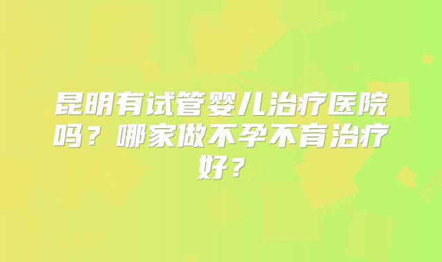 昆明有试管婴儿治疗医院吗？哪家做不孕不育治疗好？