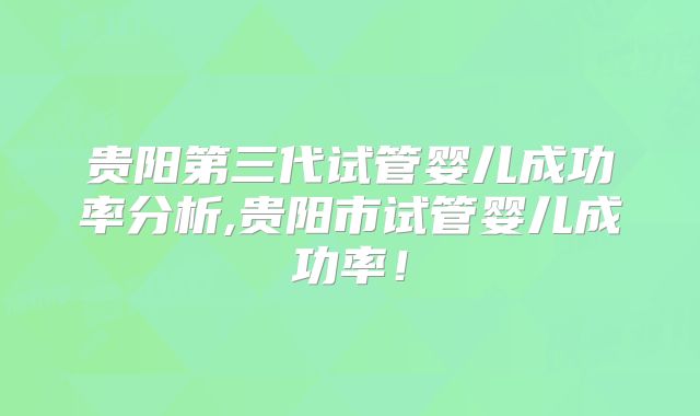 贵阳第三代试管婴儿成功率分析,贵阳市试管婴儿成功率！