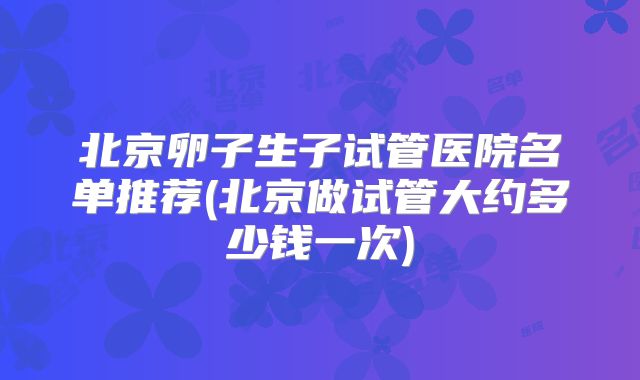 北京卵子生子试管医院名单推荐(北京做试管大约多少钱一次)