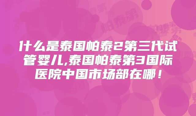 什么是泰国帕泰2第三代试管婴儿,泰国帕泰第3国际医院中国市场部在哪!