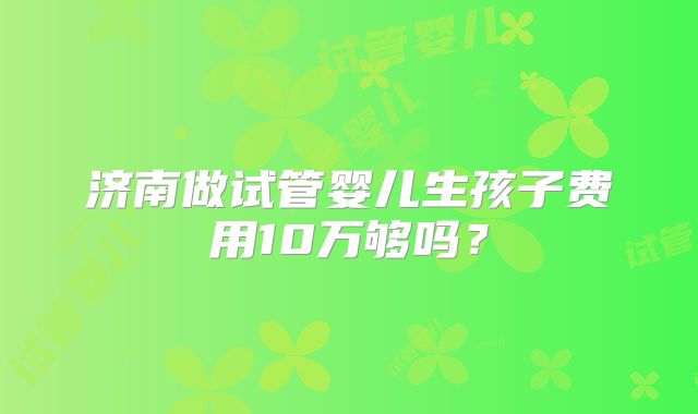 济南做试管婴儿生孩子费用10万够吗？