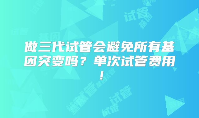 做三代试管会避免所有基因突变吗？单次试管费用！