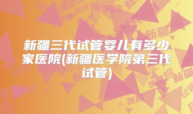 新疆三代试管婴儿有多少家医院(新疆医学院第三代试管)