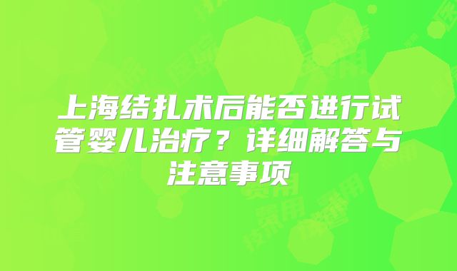 上海结扎术后能否进行试管婴儿治疗?详细解答与注意事项