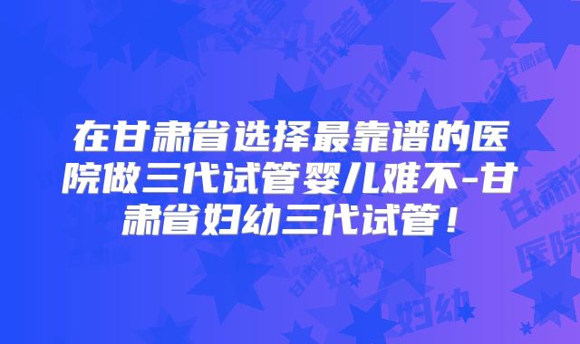 在甘肃省选择最靠谱的医院做三代试管婴儿难不-甘肃省妇幼三代试管！
