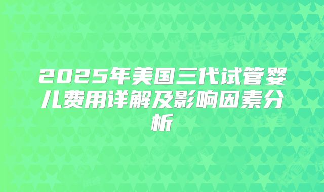 2025年美国三代试管婴儿费用详解及影响因素分析