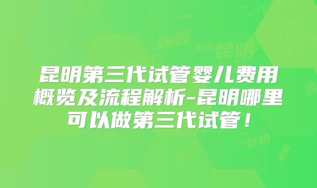 昆明第三代试管婴儿费用概览及流程解析-昆明哪里可以做第三代试管！