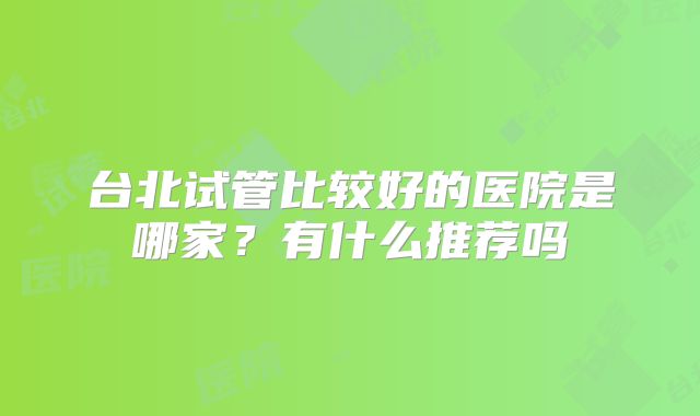 台北试管比较好的医院是哪家?有什么推荐吗